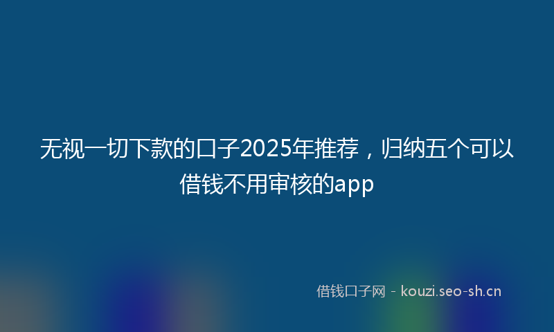 无视一切下款的口子2025年推荐，归纳五个可以借钱不用审核的app