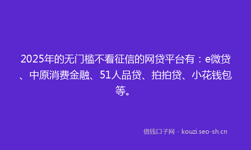 2025年的无门槛不看征信的网贷平台有：e微贷、中原消费金融、51人品贷、拍拍贷、小花钱包等。