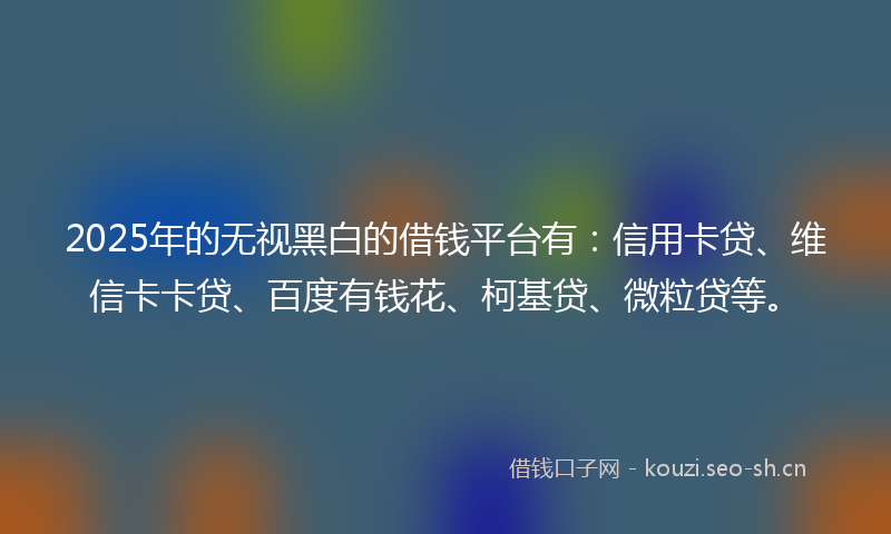 2025年的无视黑白的借钱平台有：信用卡贷、维信卡卡贷、百度有钱花、柯基贷、微粒贷等。