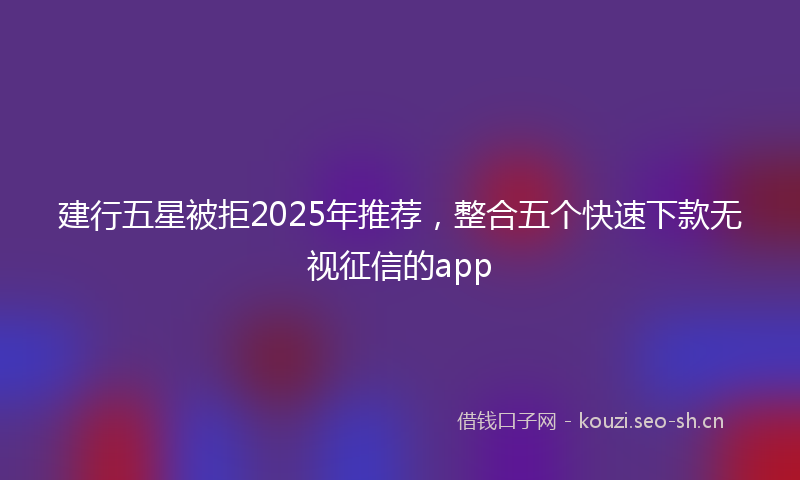 建行五星被拒2025年推荐，整合五个快速下款无视征信的app