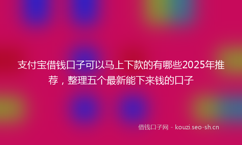 支付宝借钱口子可以马上下款的有哪些2025年推荐，整理五个最新能下来钱的口子