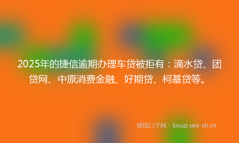 2025年的捷信逾期办理车贷被拒有：滴水贷、团贷网、中原消费金融、好期贷、柯基贷等。