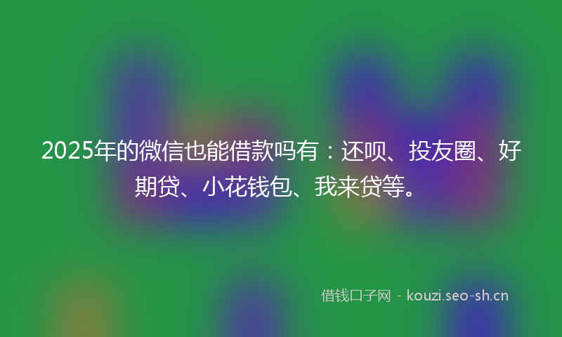 2025年的微信也能借款吗有：还呗、投友圈、好期贷、小花钱包、我来贷等。