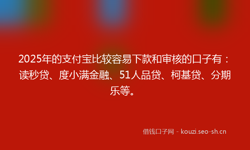 2025年的支付宝比较容易下款和审核的口子有：读秒贷、度小满金融、51人品贷、柯基贷、分期乐等。