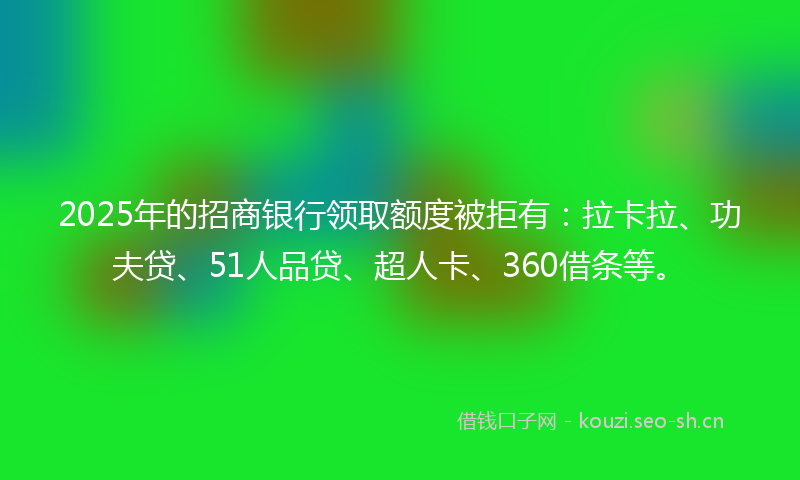 2025年的招商银行领取额度被拒有：拉卡拉、功夫贷、51人品贷、超人卡、360借条等。