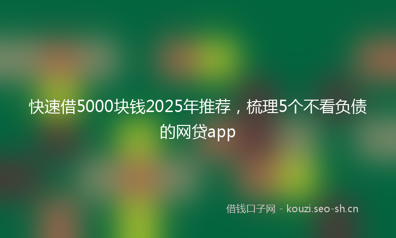 快速借5000块钱2025年推荐，梳理5个不看负债的网贷app