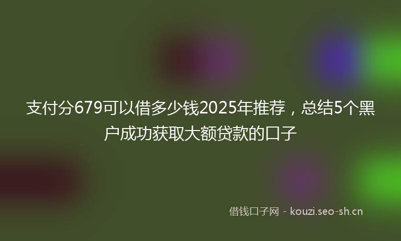 支付分679可以借多少钱2025年推荐，总结5个黑户成功获取大额贷款的口子