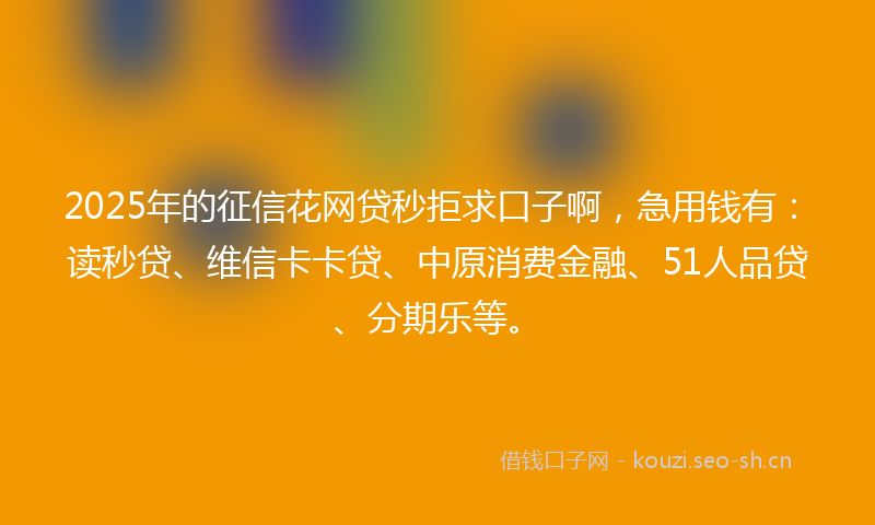 2025年的征信花网贷秒拒求口子啊，急用钱有：读秒贷、维信卡卡贷、中原消费金融、51人品贷、分期乐等。