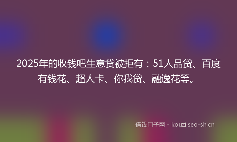 2025年的收钱吧生意贷被拒有：51人品贷、百度有钱花、超人卡、你我贷、融逸花等。