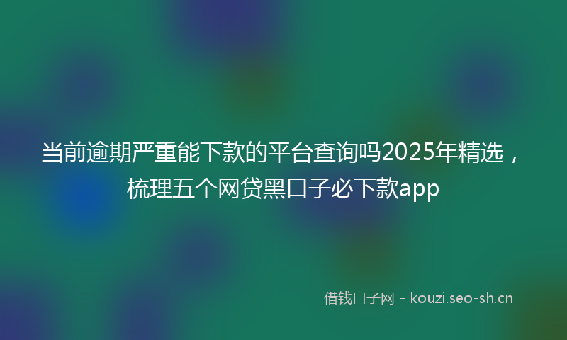 当前逾期严重能下款的平台查询吗2025年精选，梳理五个网贷黑口子必下款app