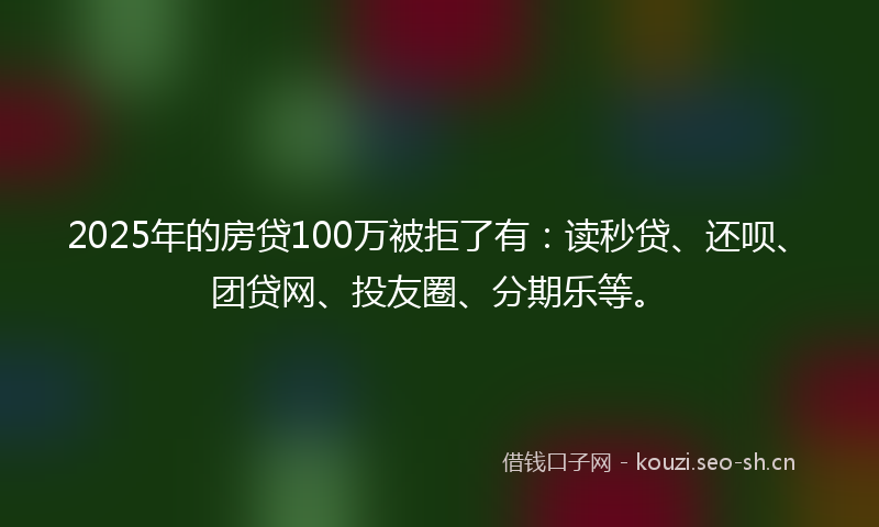 2025年的房贷100万被拒了有：读秒贷、还呗、团贷网、投友圈、分期乐等。