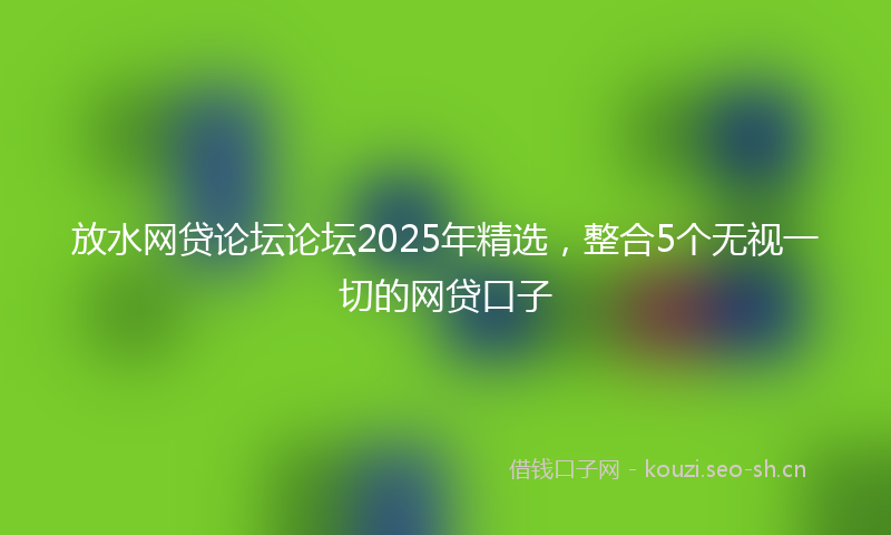 放水网贷论坛论坛2025年精选，整合5个无视一切的网贷口子