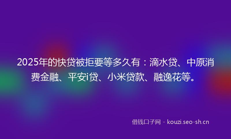 2025年的快贷被拒要等多久有：滴水贷、中原消费金融、平安i贷、小米贷款、融逸花等。