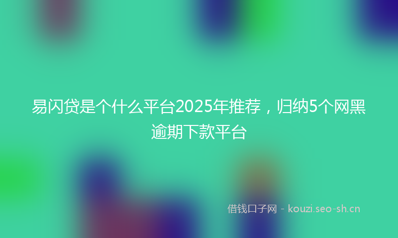 易闪贷是个什么平台2025年推荐，归纳5个网黑逾期下款平台