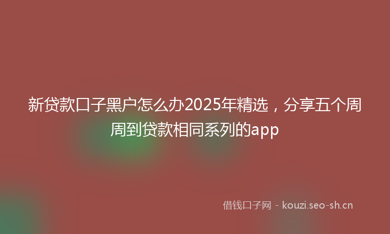 新贷款口子黑户怎么办2025年精选，分享五个周周到贷款相同系列的app