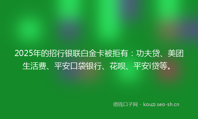 2025年的招行银联白金卡被拒有：功夫贷、美团生活费、平安口袋银行、花呗、平安i贷等。