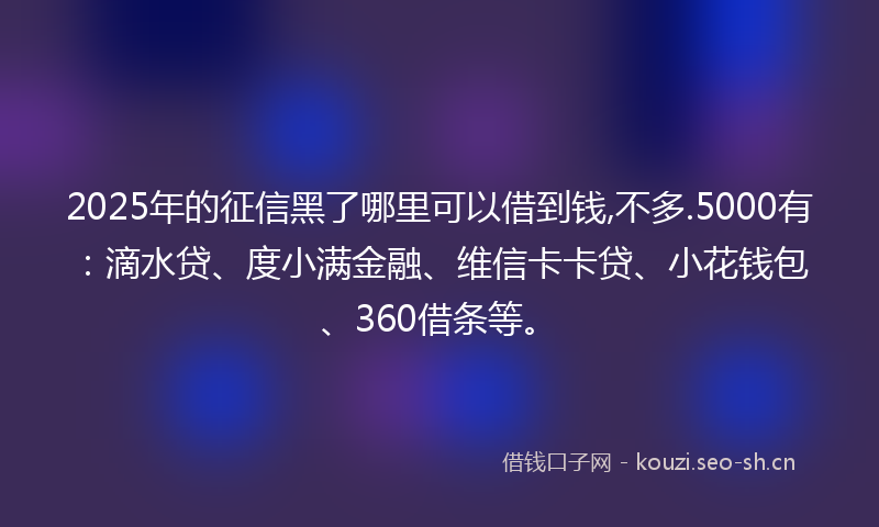 2025年的征信黑了哪里可以借到钱,不多.5000有：滴水贷、度小满金融、维信卡卡贷、小花钱包、360借条等。