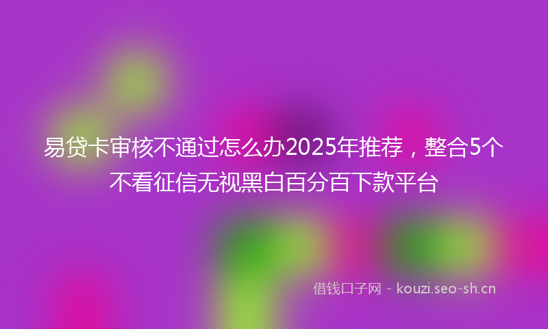 易贷卡审核不通过怎么办2025年推荐，整合5个不看征信无视黑白百分百下款平台