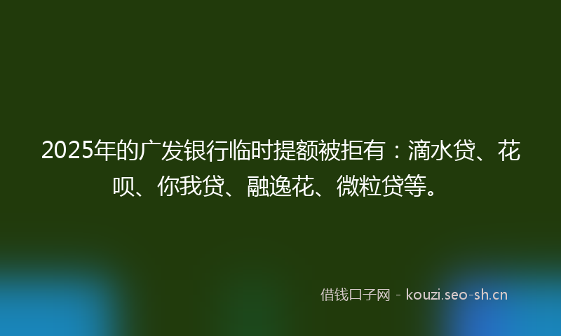 2025年的广发银行临时提额被拒有：滴水贷、花呗、你我贷、融逸花、微粒贷等。