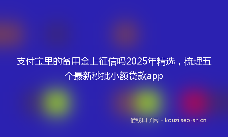 支付宝里的备用金上征信吗2025年精选，梳理五个最新秒批小额贷款app