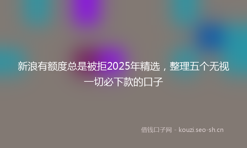新浪有额度总是被拒2025年精选，整理五个无视一切必下款的口子