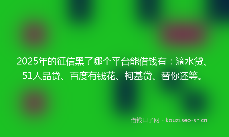 2025年的征信黑了哪个平台能借钱有：滴水贷、51人品贷、百度有钱花、柯基贷、替你还等。