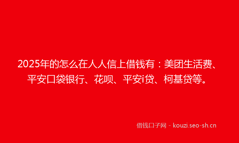 2025年的怎么在人人信上借钱有：美团生活费、平安口袋银行、花呗、平安i贷、柯基贷等。