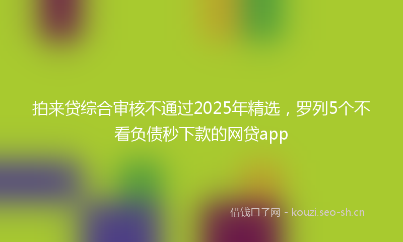 拍来贷综合审核不通过2025年精选，罗列5个不看负债秒下款的网贷app