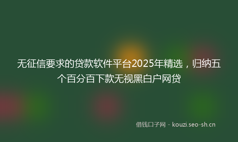 无征信要求的贷款软件平台2025年精选，归纳五个百分百下款无视黑白户网贷