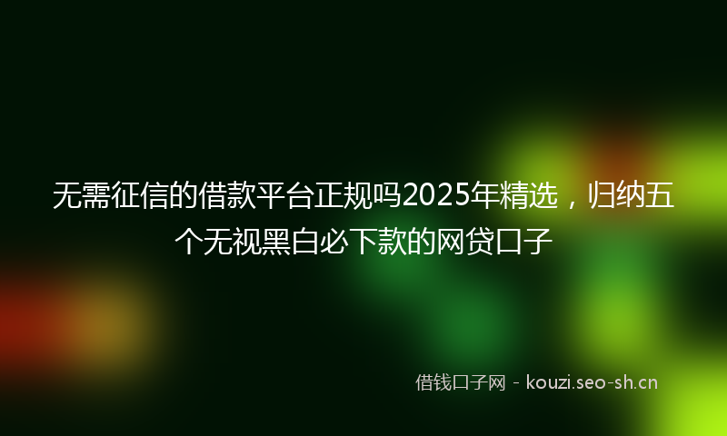 无需征信的借款平台正规吗2025年精选，归纳五个无视黑白必下款的网贷口子