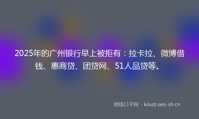 2025年的广州银行早上被拒有：拉卡拉、微博借钱、惠商贷、团贷网、51人品贷等。