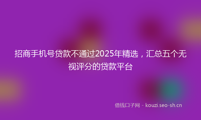招商手机号贷款不通过2025年精选，汇总五个无视评分的贷款平台