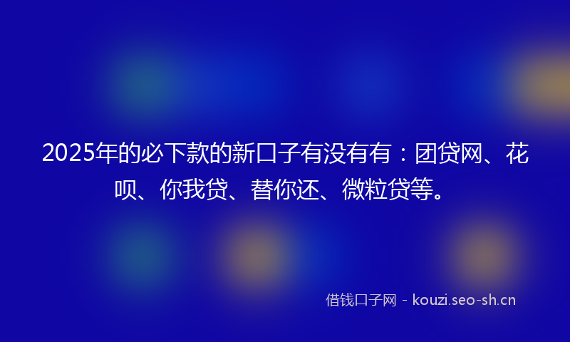 2025年的必下款的新口子有没有有：团贷网、花呗、你我贷、替你还、微粒贷等。