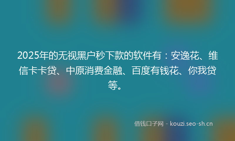 2025年的无视黑户秒下款的软件有：安逸花、维信卡卡贷、中原消费金融、百度有钱花、你我贷等。