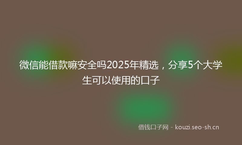 微信能借款嘛安全吗2025年精选，分享5个大学生可以使用的口子