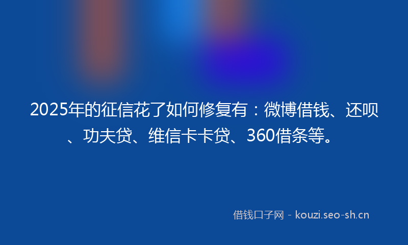 2025年的征信花了如何修复有：微博借钱、还呗、功夫贷、维信卡卡贷、360借条等。