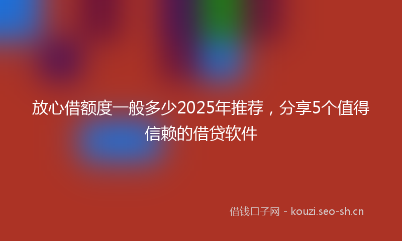 放心借额度一般多少2025年推荐，分享5个值得信赖的借贷软件