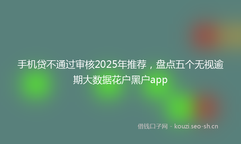 手机贷不通过审核2025年推荐,盘点五个无视逾期大数据花户黑户app