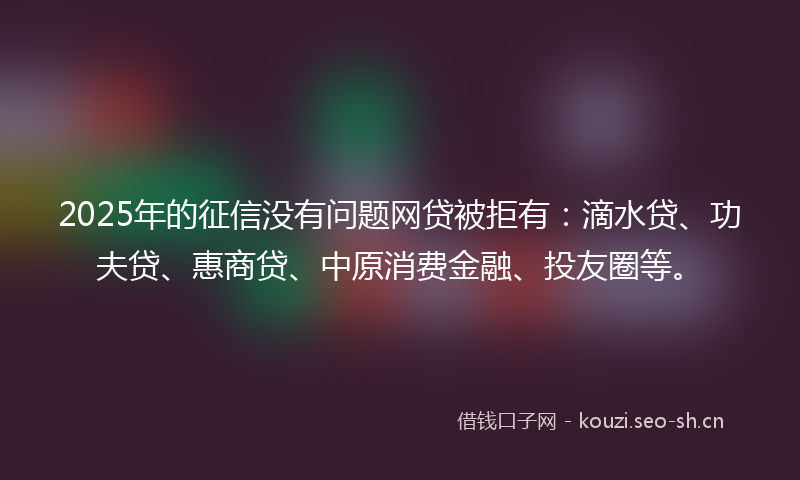 2025年的征信没有问题网贷被拒有：滴水贷、功夫贷、惠商贷、中原消费金融、投友圈等。