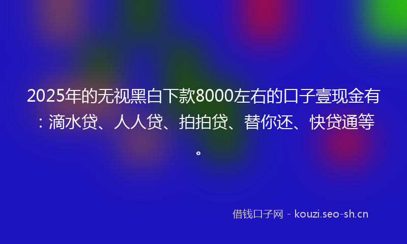 2025年的无视黑白下款8000左右的口子壹现金有：滴水贷、人人贷、拍拍贷、替你还、快贷通等。