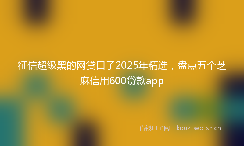 征信超级黑的网贷口子2025年精选，盘点五个芝麻信用600贷款app