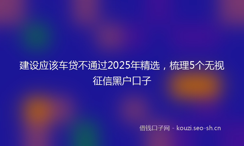 建设应该车贷不通过2025年精选，梳理5个无视征信黑户口子