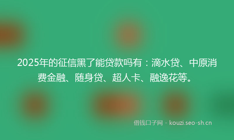 2025年的征信黑了能贷款吗有：滴水贷、中原消费金融、随身贷、超人卡、融逸花等。