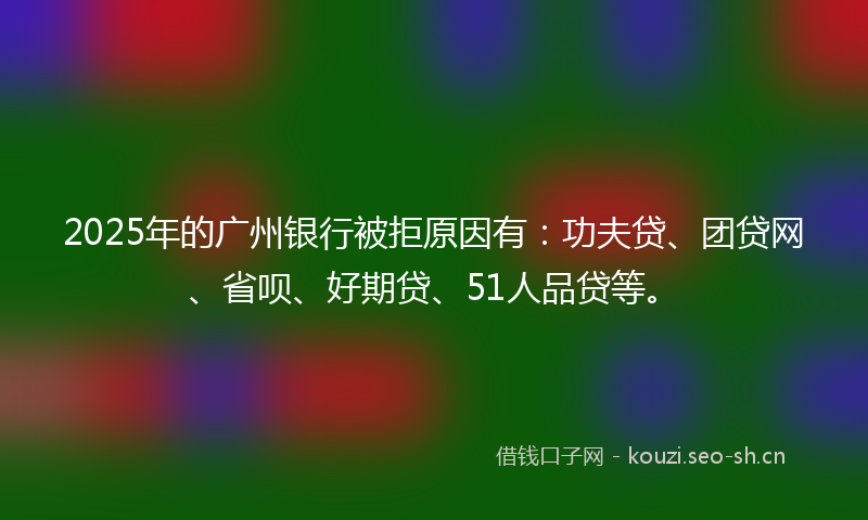 2025年的广州银行被拒原因有：功夫贷、团贷网、省呗、好期贷、51人品贷等。