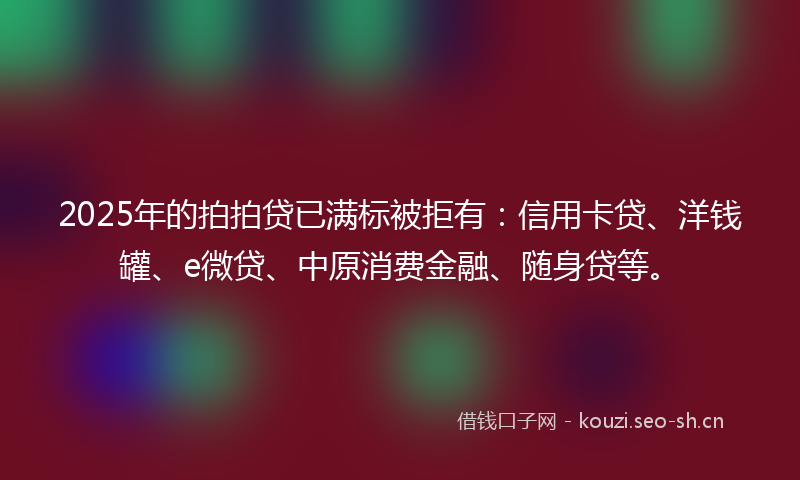 2025年的拍拍贷已满标被拒有：信用卡贷、洋钱罐、e微贷、中原消费金融、随身贷等。