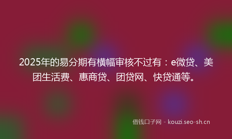 2025年的易分期有横幅审核不过有：e微贷、美团生活费、惠商贷、团贷网、快贷通等。