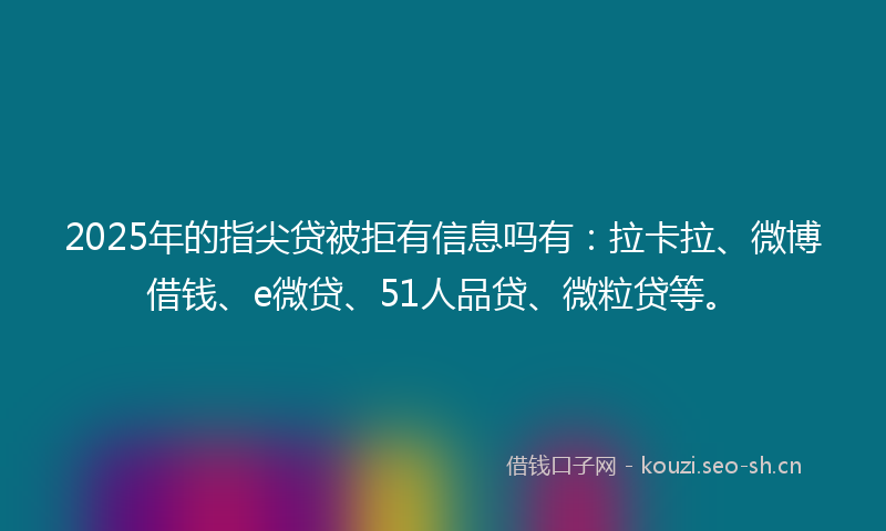 2025年的指尖贷被拒有信息吗有：拉卡拉、微博借钱、e微贷、51人品贷、微粒贷等。