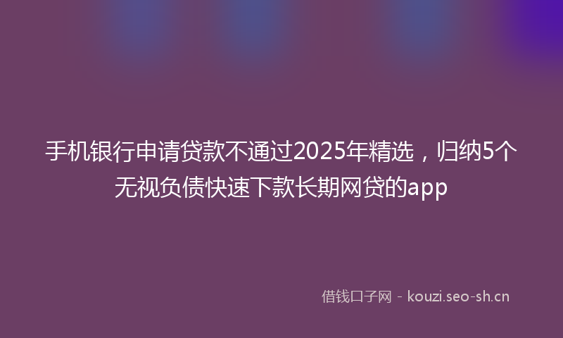手机银行申请贷款不通过2025年精选，归纳5个无视负债快速下款长期网贷的app