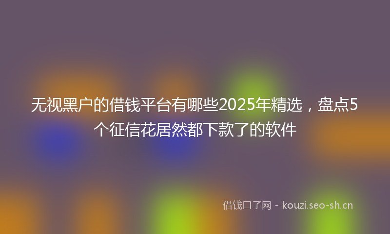 无视黑户的借钱平台有哪些2025年精选，盘点5个征信花居然都下款了的软件