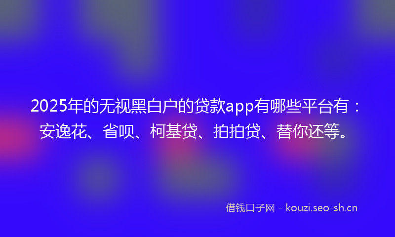 2025年的无视黑白户的贷款app有哪些平台有：安逸花、省呗、柯基贷、拍拍贷、替你还等。